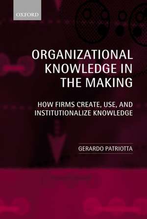 Organizational Knowledge in the Making: How Firms Create, Use, and Institutionalize Knowledge de Gerardo Patriotta