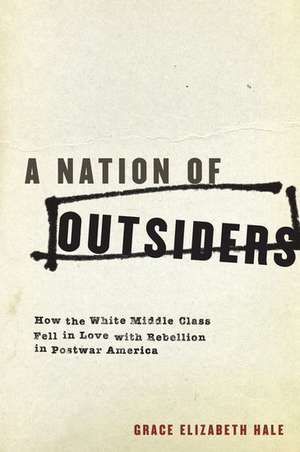 A Nation of Outsiders: How the White Middle Class Fell in Love with Rebellion in Postwar America de Grace Elizabeth Hale