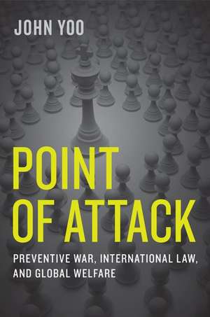 Point of Attack: Preventive War, International Law, and Global Welfare de John Yoo