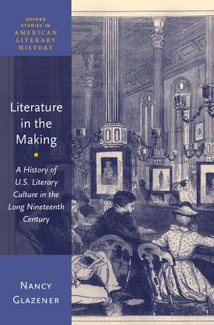 Literature in the Making: A History of U.S. Literary Culture in the Long Nineteenth Century de Nancy Glazener