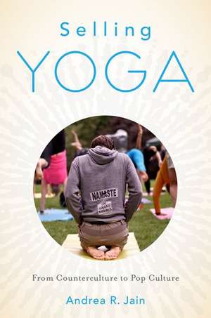 Selling Yoga: From Counterculture to Pop Culture de Andrea Jain