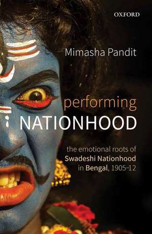 Performing Nationhood: The Emotional Roots of Swadeshi Nationhood in Bengal, 1905-1912 de Mimasha Pandit