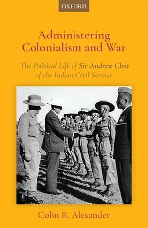 Administering Colonialism and War: The Political Life of Sir Andrew Clow of the Indian Civil Service de Colin R. Alexander