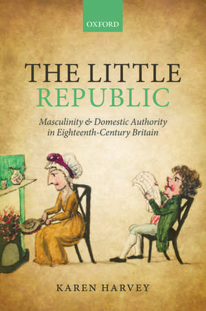 The Little Republic: Masculinity and Domestic Authority in Eighteenth-Century Britain de Karen Harvey