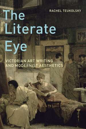 The Literate Eye: Victorian Art Writing and Modernist Aesthetics de Rachel Teukolsky