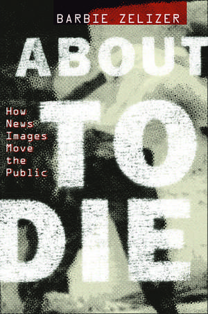 About to Die: How News Images Move the Public de Barbie Zelizer