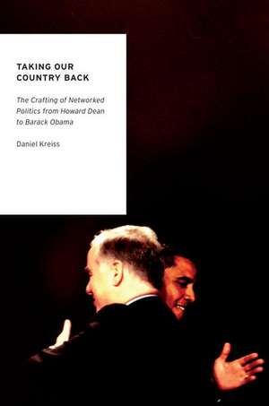 Taking Our Country Back: The Crafting of Networked Politics from Howard Dean to Barack Obama de Daniel Kreiss