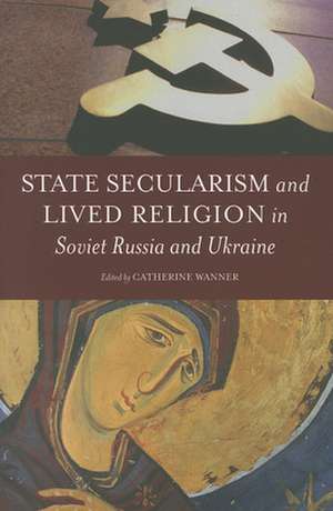 State Secularism and Lived Religion in Soviet Russia and Ukraine de Catherine Wanner