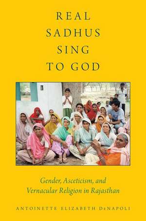 Real Sadhus Sing to God: Gender, Asceticism, and Vernacular Religion in Rajasthan de Antoinette Elizabeth DeNapoli