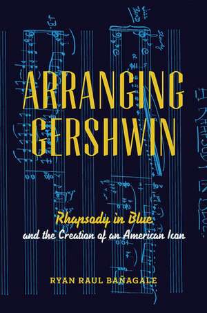 Arranging Gershwin: Rhapsody in Blue and the Creation of an American Icon de Ryan Banagale