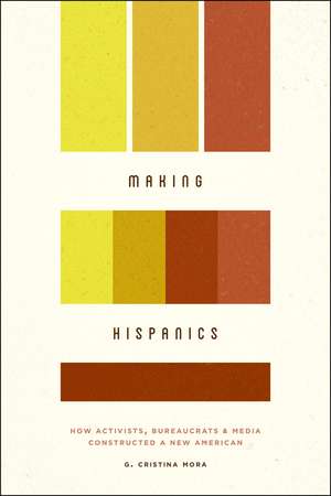 Making Hispanics: How Activists, Bureaucrats, and Media Constructed a New American de G. Cristina Mora