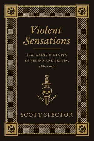 Violent Sensations: Sex, Crime, and Utopia in Vienna and Berlin, 1860-1914 de Scott Spector