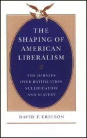 The Shaping of American Liberalism: The Debates over Ratification, Nullification, and Slavery de David F. Ericson