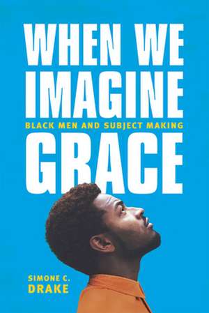 When We Imagine Grace: Black Men and Subject Making de Simone C. Drake