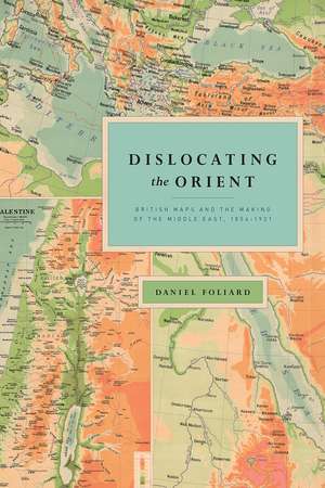 Dislocating the Orient: British Maps and the Making of the Middle East, 1854-1921 de Daniel Foliard