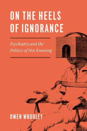 On the Heels of Ignorance: Psychiatry and the Politics of Not Knowing de Owen Whooley