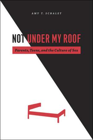 Not Under My Roof: Parents, Teens, and the Culture of Sex de Amy T. Schalet