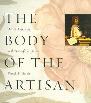 The Body of the Artisan: Art and Experience in the Scientific Revolution de Pamela H. Smith