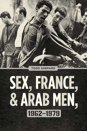 Sex, France, and Arab Men, 1962–1979 de Todd Shepard