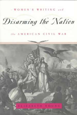 Disarming the Nation: Women's Writing and the American Civil War de Elizabeth Young