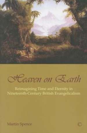 Heaven on Earth: Reimagining Time and Eternity in Nineteenth-Century British Evangelicalism de Martin Spence