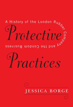 Protective Practices: A History of the London Rubber Company and the Condom Business de Jessica Borge