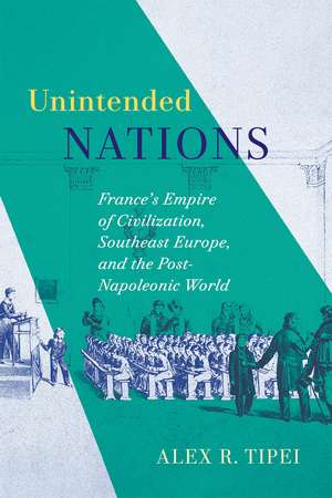 Unintended Nations: France’s Empire of Civilization, Southeast Europe, and the Post-Napoleonic World de Alex R. Tipei