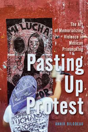 Pasting Up Protest: The Art of Memorializing Violence in Mexican Printmaking de Annik Bilodeau