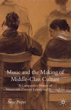 Music and the Making of Middle-Class Culture: A Comparative History of Nineteenth-century Leipzig and Birmingham de A. Pieper