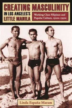 Creating Masculinity in Los Angeles′s Little Manila – Working Class Filipinos and Popular Culture in the United States de Linda España–maram