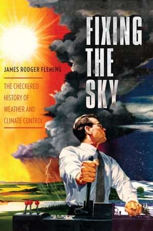 Fixing the Sky – The Checkered History of Weather and Climate Control de James Fleming