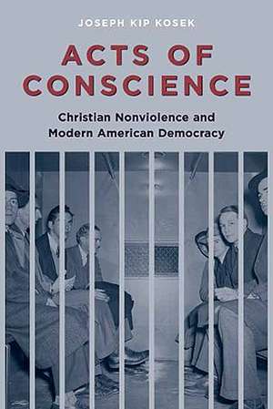 Acts of Conscience – Christian Nonviolence and American Democracy de Joseph K Kosek