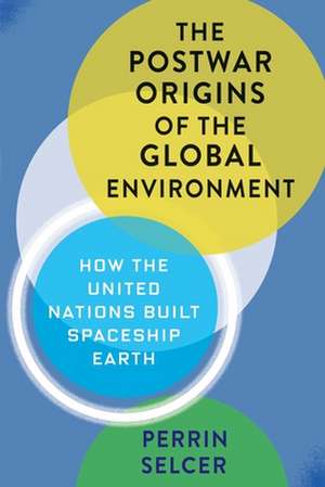 The Postwar Origins of the Global Environment – How the United Nations Built Spaceship Earth de Perrin Selcer