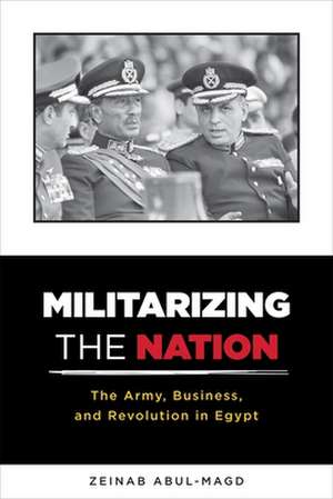 Militarizing the Nation – The Army, Business, and Revolution in Egypt de Zeinab Abul–magd