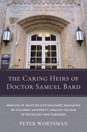 The Caring Heirs of Doctor Samuel Bard – Profiles of Selected Distinguished Graduates of Columbia University Vagelos College of Physicians and Surge de Peter Wortsman