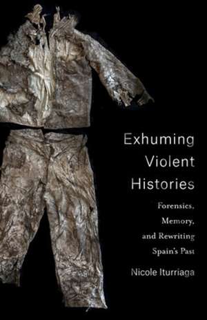 Exhuming Violent Histories – Forensics, Memory, and Rewriting Spain′s Past de Nicole Iturriaga