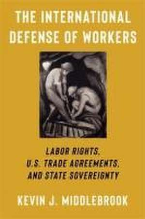 The International Defense of Workers – Labor Rights, U.S. Trade Agreements, and State Sovereignty de Kevin J. Middlebrook