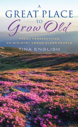 A Great Place to Grow Old: Fresh Perspectives on Ministry Among Older People de Tina English