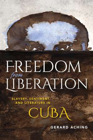 Freedom from Liberation – Slavery, Sentiment, and Literature in Cuba de Gerard Laurence Aching