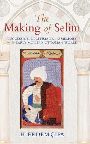 The Making of Selim – Succession, Legitimacy, and Memory in the Early Modern Ottoman World de H. Erdem Cipa