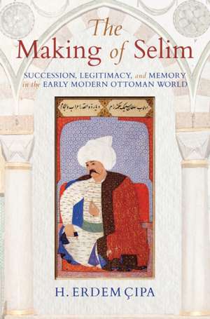 The Making of Selim – Succession, Legitimacy, and Memory in the Early Modern Ottoman World de H. Erdem Cipa