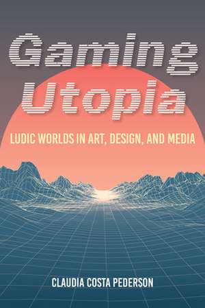 Gaming Utopia – Ludic Worlds in Art, Design, and Media de Claudia Costa Pederson