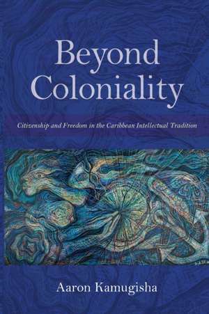 Beyond Coloniality – Citizenship and Freedom in the Caribbean Intellectual Tradition de Aaron Kamugisha