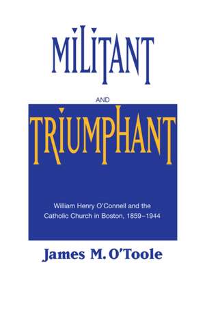 Militant and Triumphant – William Henry O`Connell and the Catholic Church in Boston, 1859–1944 de James M. O`toole