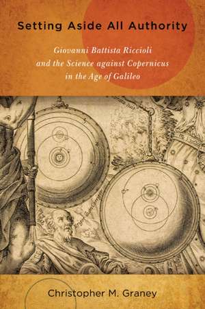 Setting Aside All Authority – Giovanni Battista Riccioli and the Science against Copernicus in the Age of Galileo de Christopher M. Graney