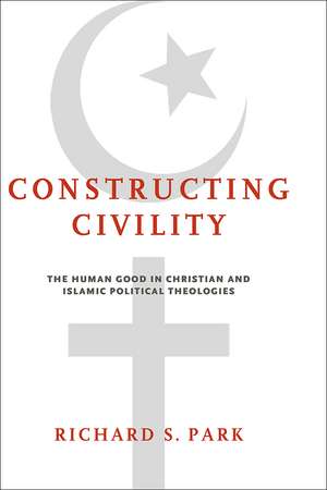 Constructing Civility – The Human Good in Christian and Islamic Political Theologies de Richard S. Park