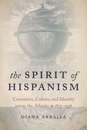 The Spirit of Hispanism – Commerce, Culture, and Identity across the Atlantic, 1875–1936 de Diana Arbaiza