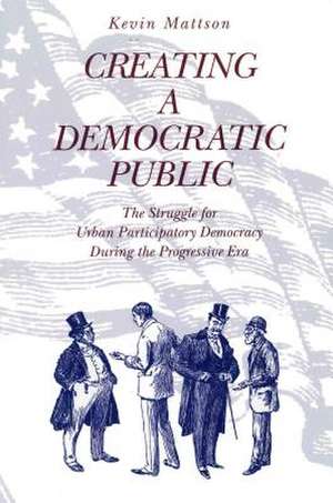 Creating a Democratic Public – The Struggle for Urban Participatory Democracy During the Progressive Era de Kevin Mattson