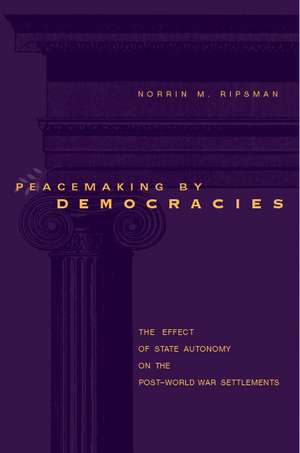 Peacemaking by Democracies – The Effect of State Autonomy on the Post–World–War Settlements de Norrin M. Ripsman