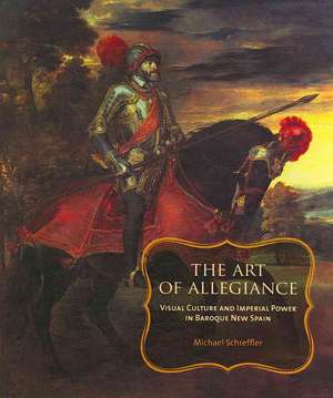 The Art of Allegiance – Visual Culture and Imperial Power in Baroque New Spain de Michael Schreffler